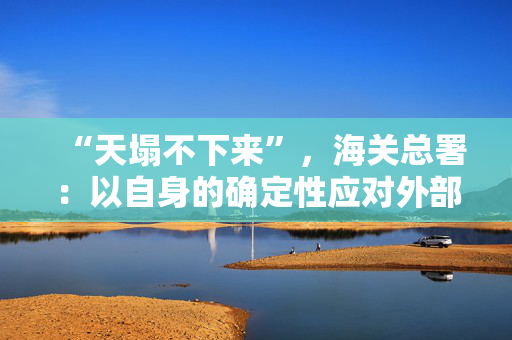 “天塌不下来”，海关总署：以自身的确定性应对外部环境的不确定性