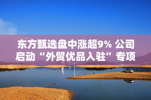 东方甄选盘中涨超9% 公司启动“外贸优品入驻”专项行动