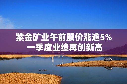 紫金矿业午前股价涨逾5% 一季度业绩再创新高