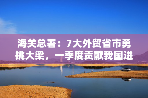海关总署：7大外贸省市勇挑大梁，一季度贡献我国进出口总值的四分之三
