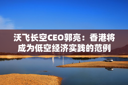 沃飞长空CEO郭亮：香港将成为低空经济实践的范例