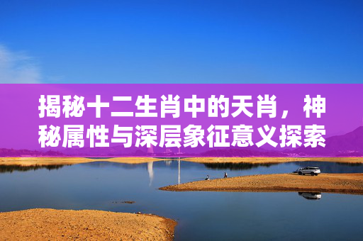 揭秘十二生肖中的天肖，神秘属性与深层象征意义探索