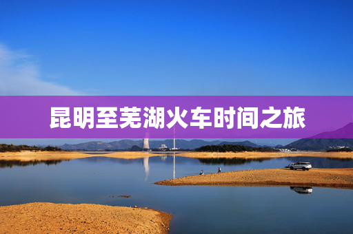 昆明至芜湖火车时间之旅