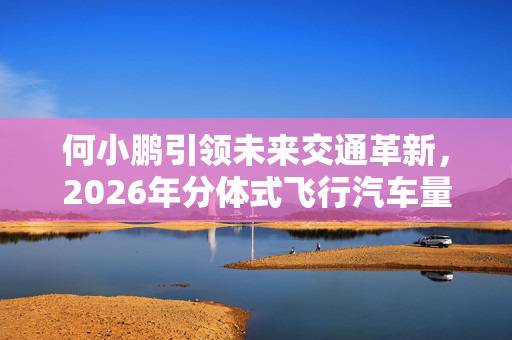 何小鹏引领未来交通革新，2026年分体式飞行汽车量产展望