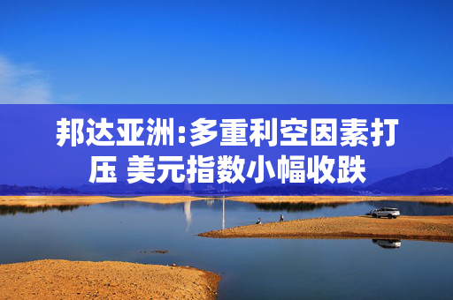 邦达亚洲:多重利空因素打压 美元指数小幅收跌