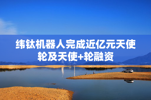纬钛机器人完成近亿元天使轮及天使+轮融资