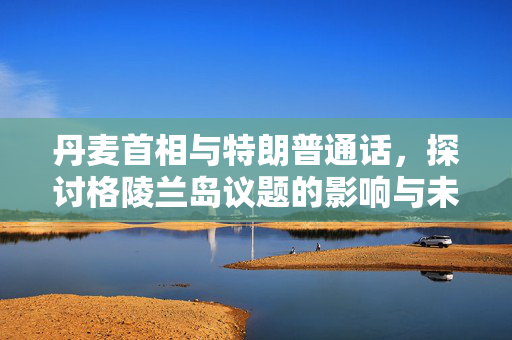 丹麦首相与特朗普通话，探讨格陵兰岛议题的影响与未来展望