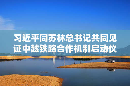 习近平同苏林总书记共同见证中越铁路合作机制启动仪式