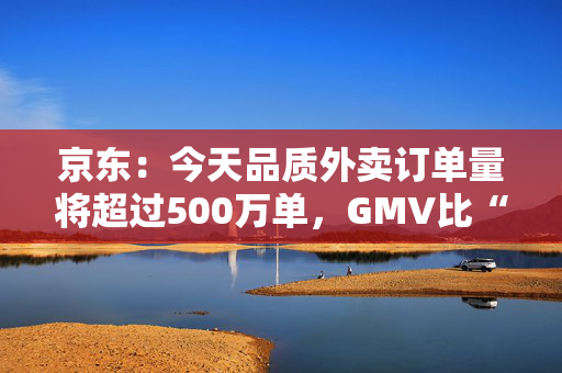 京东：今天品质外卖订单量将超过500万单，GMV比“幽灵外卖”1000万单还大