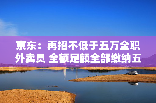 京东：再招不低于五万全职外卖员 全额足额全部缴纳五险一金
