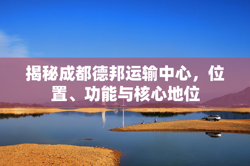 揭秘成都德邦运输中心，位置、功能与核心地位