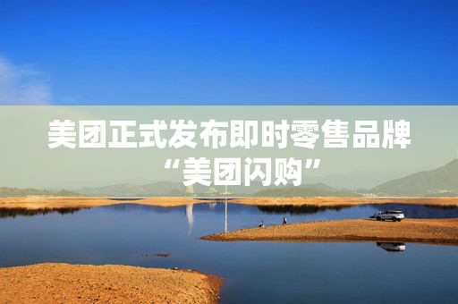 美团正式发布即时零售品牌“美团闪购”