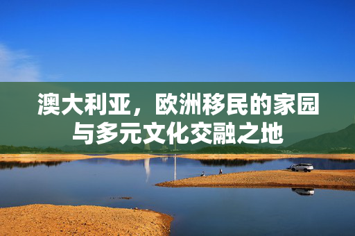 澳大利亚，欧洲移民的家园与多元文化交融之地