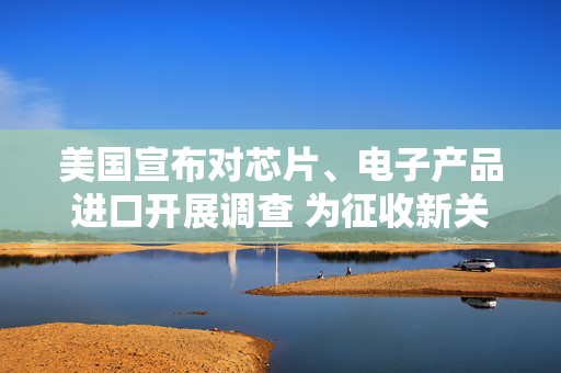 美国宣布对芯片、电子产品进口开展调查 为征收新关税铺路