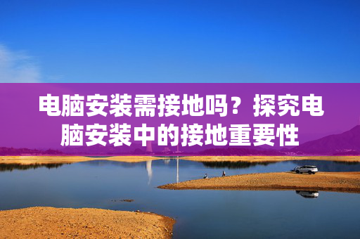 电脑安装需接地吗？探究电脑安装中的接地重要性