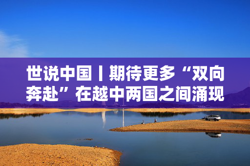 世说中国丨期待更多“双向奔赴”在越中两国之间涌现——访越中友好协会副主席阮荣光