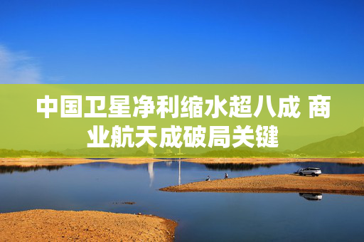 中国卫星净利缩水超八成 商业航天成破局关键