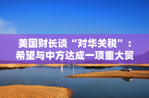 美国财长谈“对华关税”：希望与中方达成一项重大贸易协议没人希望关税保持下去