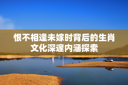 恨不相逢未嫁时背后的生肖文化深邃内涵探索