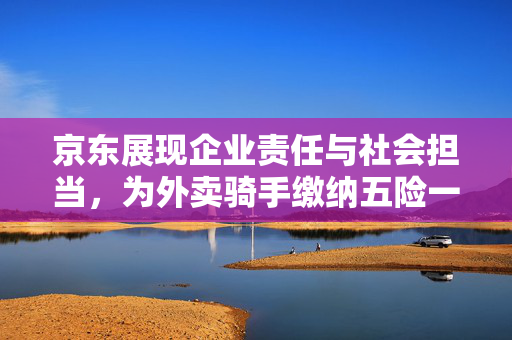 京东展现企业责任与社会担当，为外卖骑手缴纳五险一金