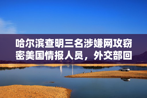 哈尔滨查明三名涉嫌网攻窃密美国情报人员，外交部回应