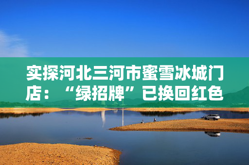 实探河北三河市蜜雪冰城门店：“绿招牌”已换回红色