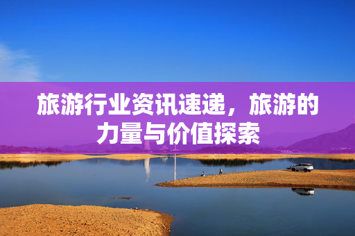 旅游行业资讯速递，旅游的力量与价值探索