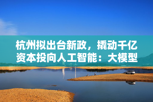 杭州拟出台新政，撬动千亿资本投向人工智能：大模型最高补助5000万