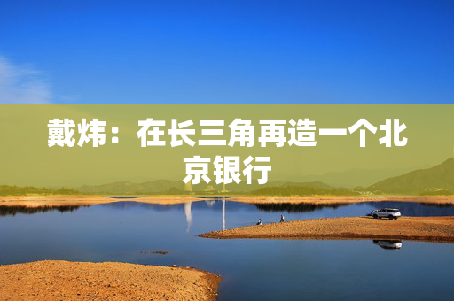 戴炜：在长三角再造一个北京银行