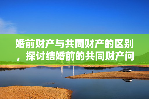 婚前财产与共同财产的区别，探讨结婚前的共同财产问题