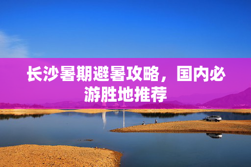 长沙暑期避暑攻略，国内必游胜地推荐