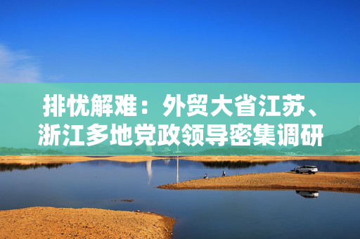 排忧解难：外贸大省江苏、浙江多地党政领导密集调研外贸企业
