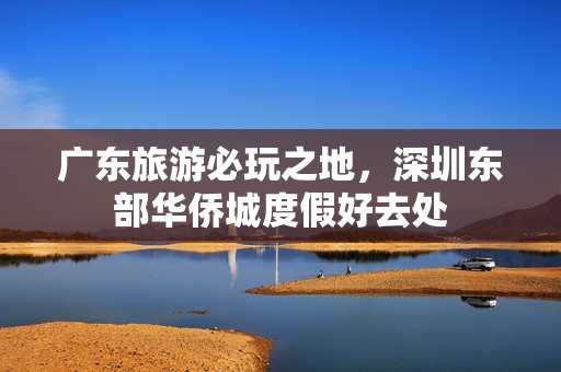 广东旅游必玩之地，深圳东部华侨城度假好去处
