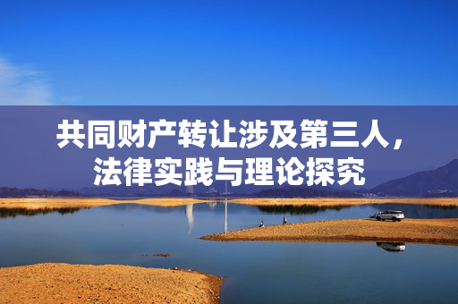 共同财产转让涉及第三人，法律实践与理论探究