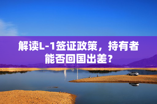 解读L-1签证政策，持有者能否回国出差？