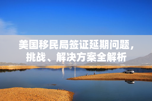 美国移民局签证延期问题，挑战、解决方案全解析