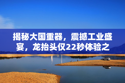 揭秘大国重器，震撼工业盛宴，龙抬头仅22秒体验之旅