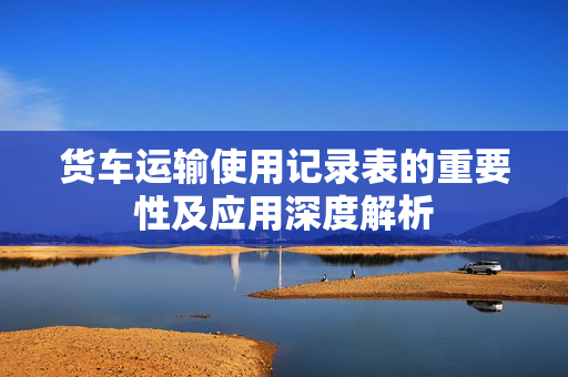 货车运输使用记录表的重要性及应用深度解析