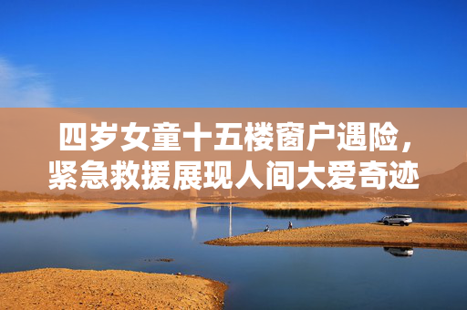 四岁女童十五楼窗户遇险，紧急救援展现人间大爱奇迹