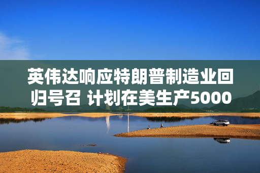 英伟达响应特朗普制造业回归号召 计划在美生产5000亿美元AI设备