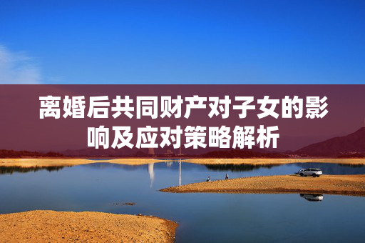 离婚后共同财产对子女的影响及应对策略解析
