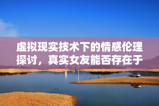 虚拟现实技术下的情感伦理探讨，真实女友能否存在于虚拟世界？