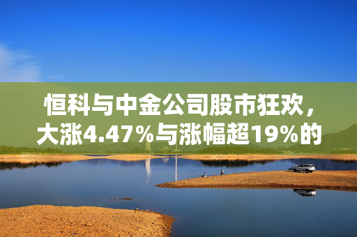 恒科与中金公司股市狂欢，大涨4.47%与涨幅超19%的狂欢盛宴