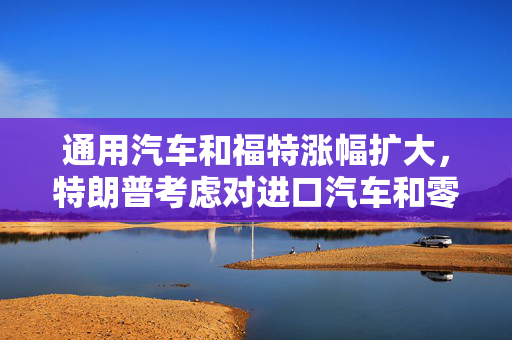 通用汽车和福特涨幅扩大，特朗普考虑对进口汽车和零部件设25%关税豁免条款