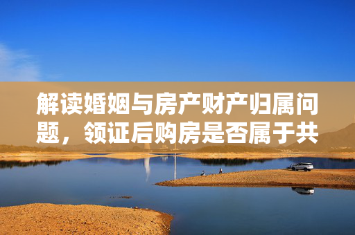 解读婚姻与房产财产归属问题，领证后购房是否属于共同财产？