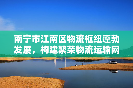 南宁市江南区物流枢纽蓬勃发展，构建繁荣物流运输网络