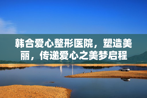 韩合爱心整形医院，塑造美丽，传递爱心之美梦启程