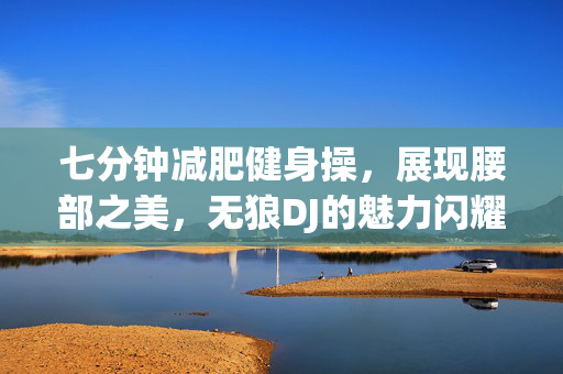 七分钟减肥健身操，展现腰部之美，无狼DJ的魅力闪耀