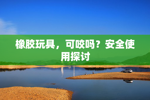 橡胶玩具，可咬吗？安全使用探讨