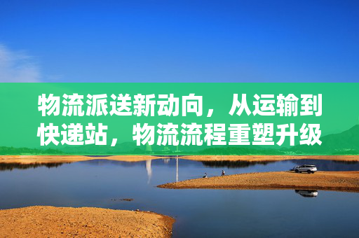 物流派送新动向，从运输到快递站，物流流程重塑升级